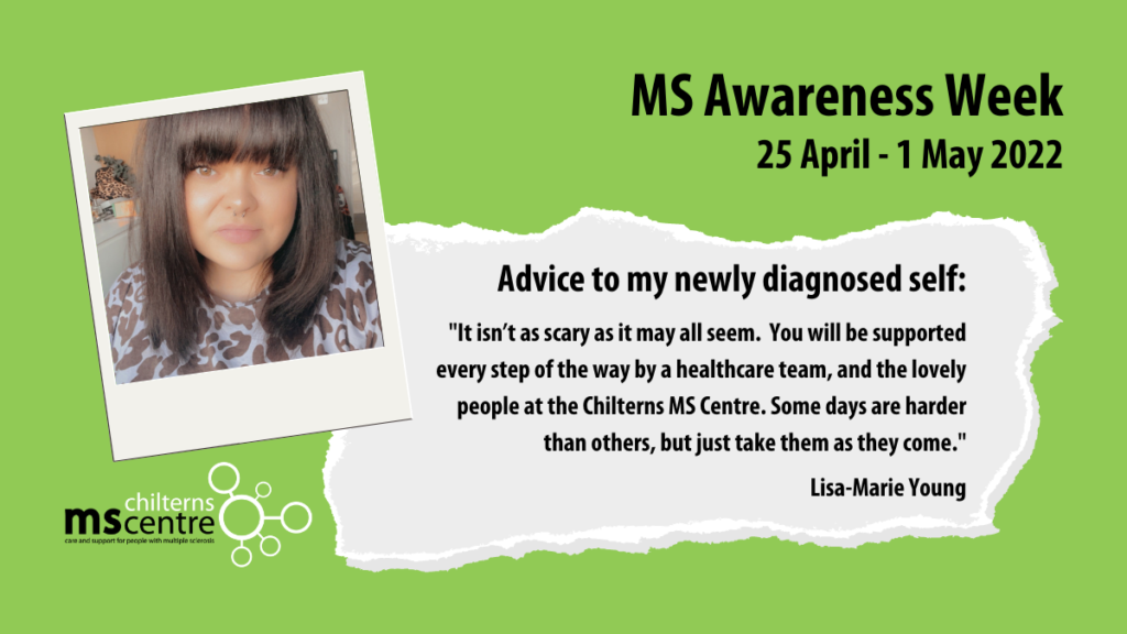 Advice to my newly diagnosed self: "It isn’t as scary as it may all seem. You will be supported every step of the way by a healthcare team, and the lovely people at the Chilterns MS Centre. Some days are harder than others, but just take them as they come." - Lisa-Marie Young