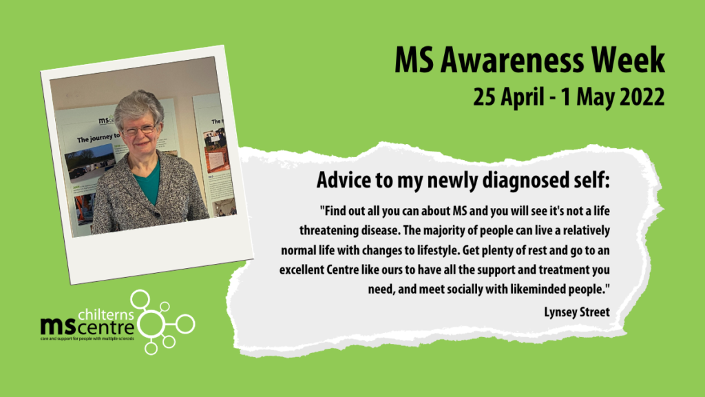 Advice to my newly diagnosed self: "Find out all you can about MS and you will see it's not a life threatening disease. The majority of people can live a relatively normal life with changes to lifestyle. Get plenty of rest and go to an excellent Centre like ours to have all the support and treatment you need, and meet socially with likeminded people." - Lynsey Street
