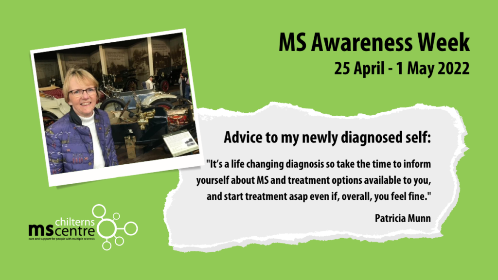 Advice to my newly diagnosed self: "It’s a life changing diagnosis so take the time to inform yourself about MS and treatment options available to you, and start treatment asap even if, overall, you feel fine." - Patricia Munn